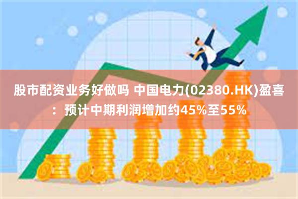 股市配资业务好做吗 中国电力(02380.HK)盈喜：预计中期利润增加约45%至55%