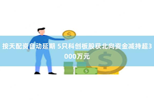 按天配资自动延期 5只科创板股获北向资金减持超3000万元