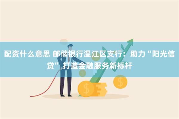 配资什么意思 邮储银行温江区支行：助力“阳光信贷” 打造金融服务新标杆