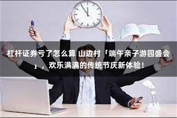 杠杆证券亏了怎么算 山边村「端午亲子游园盛会」，欢乐满满的传统节庆新体验！