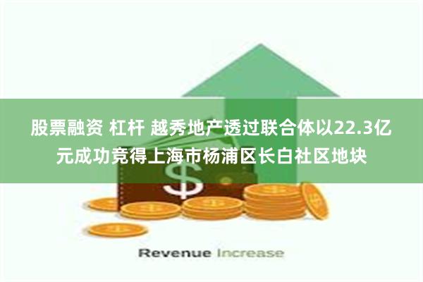 股票融资 杠杆 越秀地产透过联合体以22.3亿元成功竞得上海市杨浦区长白社区地块