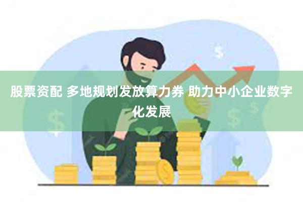 股票资配 多地规划发放算力券 助力中小企业数字化发展