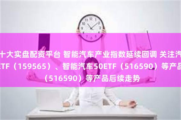 十大实盘配资平台 智能汽车产业指数延续回调 关注汽车零部件ETF（159565）、智能汽车50ETF（516590）等产品后续走势