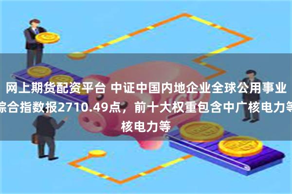 网上期货配资平台 中证中国内地企业全球公用事业综合指数报2710.49点，前十大权重包含中广核电力等