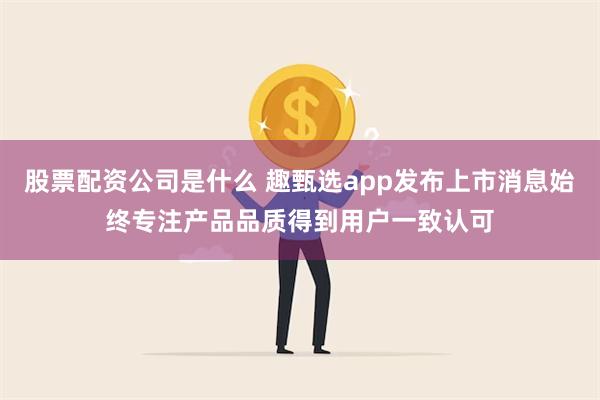 股票配资公司是什么 趣甄选app发布上市消息始终专注产品品质得到用户一致认可