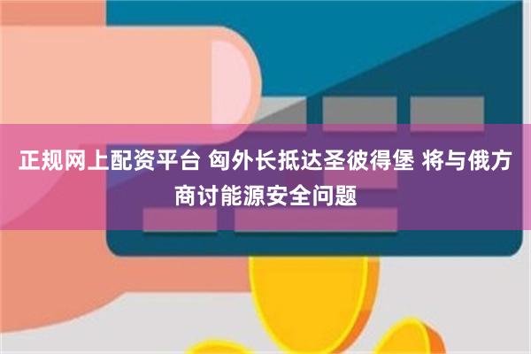 正规网上配资平台 匈外长抵达圣彼得堡 将与俄方商讨能源安全问题