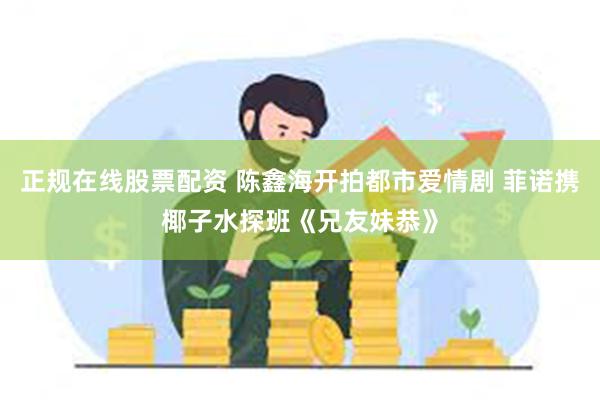 正规在线股票配资 陈鑫海开拍都市爱情剧 菲诺携椰子水探班《兄友妹恭》