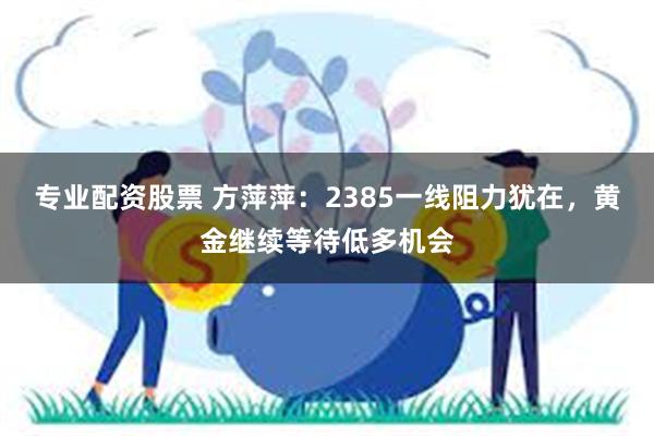 专业配资股票 方萍萍：2385一线阻力犹在，黄金继续等待低多机会