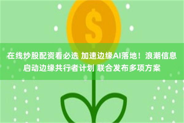 在线炒股配资看必选 加速边缘AI落地！浪潮信息启动边缘共行者计划 联合发布多项方案