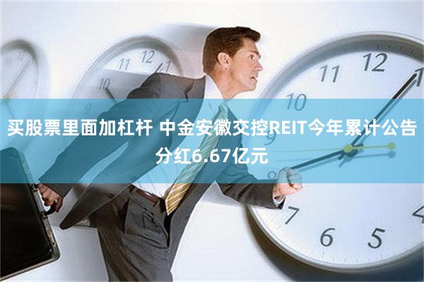 买股票里面加杠杆 中金安徽交控REIT今年累计公告分红6.67亿元