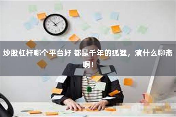 炒股杠杆哪个平台好 都是千年的狐狸，演什么聊斋啊！