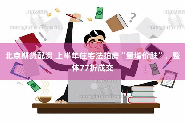 北京期货配资 上半年住宅法拍房“量增价跌”，整体77折成交