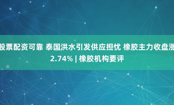 股票配资可靠 泰国洪水引发供应担忧 橡胶主力收盘涨2.74% | 橡胶机构要评