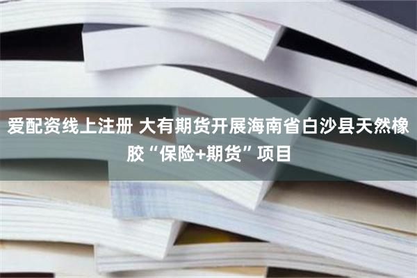 爱配资线上注册 大有期货开展海南省白沙县天然橡胶“保险+期货”项目