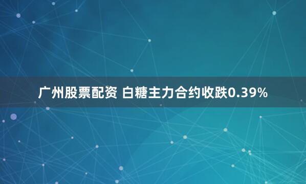 广州股票配资 白糖主力合约收跌0.39%