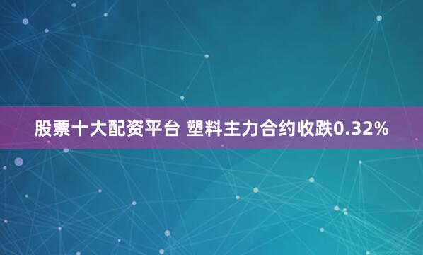 股票十大配资平台 塑料主力合约收跌0.32%