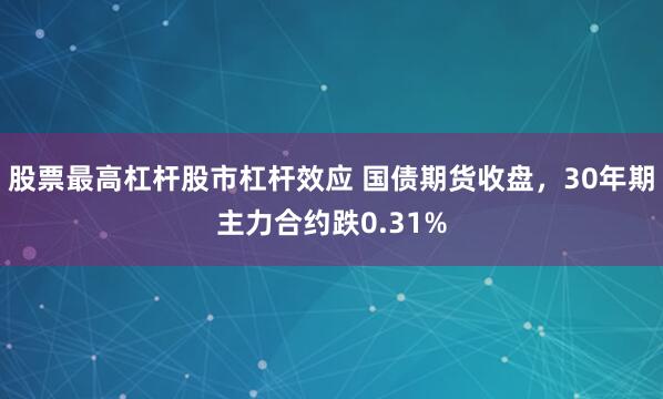 股票最高杠杆股市杠杆效应 国债期货收盘，30年期主力合约跌0.31%