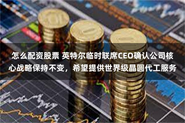 怎么配资股票 英特尔临时联席CEO确认公司核心战略保持不变，希望提供世界级晶圆代工服务