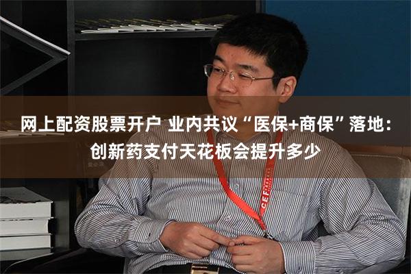 网上配资股票开户 业内共议“医保+商保”落地：创新药支付天花板会提升多少