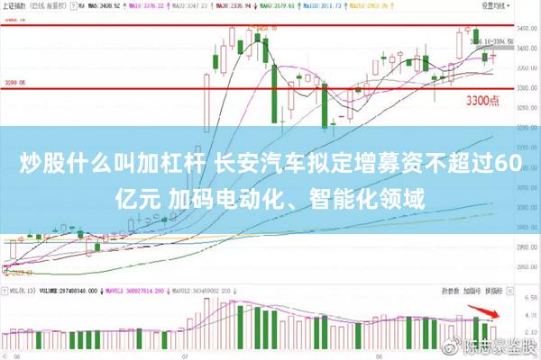 炒股什么叫加杠杆 长安汽车拟定增募资不超过60亿元 加码电动化、智能化领域