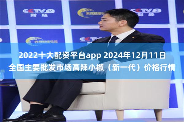 2022十大配资平台app 2024年12月11日全国主要批发市场高辣小椒（新一代）价格行情