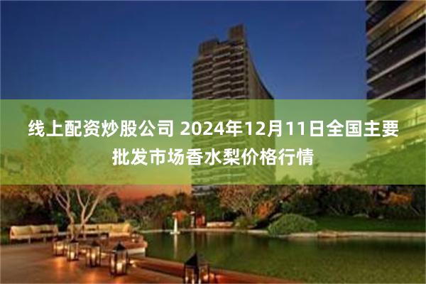 线上配资炒股公司 2024年12月11日全国主要批发市场香水梨价格行情