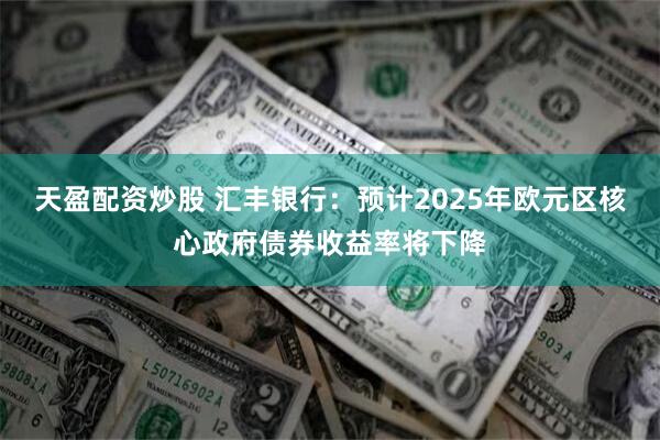 天盈配资炒股 汇丰银行：预计2025年欧元区核心政府债券收益率将下降