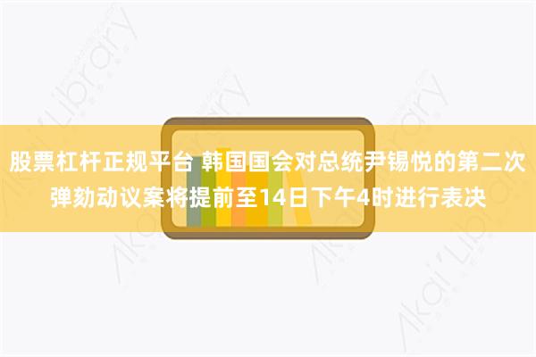 股票杠杆正规平台 韩国国会对总统尹锡悦的第二次弹劾动议案将提前至14日下午4时进行表决