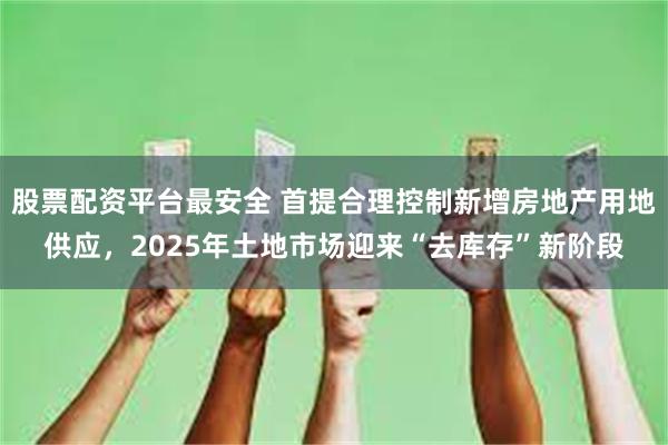 股票配资平台最安全 首提合理控制新增房地产用地供应，2025年土地市场迎来“去库存”新阶段