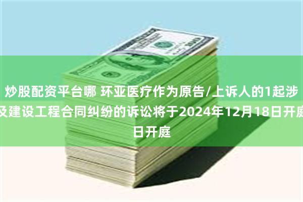 炒股配资平台哪 环亚医疗作为原告/上诉人的1起涉及建设工程合同纠纷的诉讼将于2024年12月18日开庭