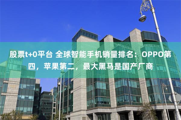 股票t+0平台 全球智能手机销量排名：OPPO第四，苹果第二，最大黑马是国产厂商