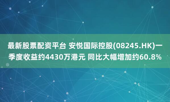 最新股票配资平台 安悦国际控股(08245.HK)一季度收益约4430万港元 同比大幅增加约60.8%