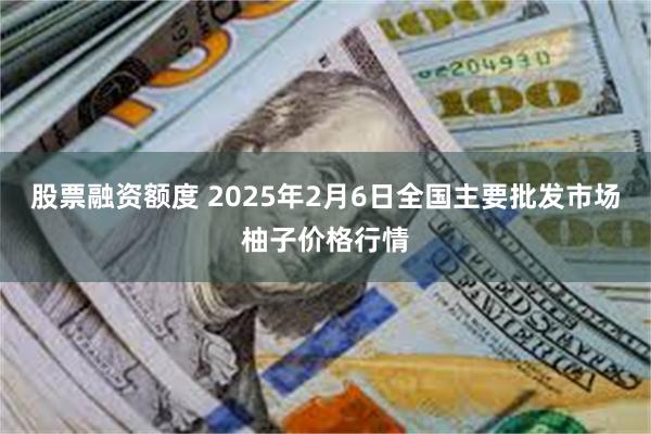 股票融资额度 2025年2月6日全国主要批发市场柚子价格行情