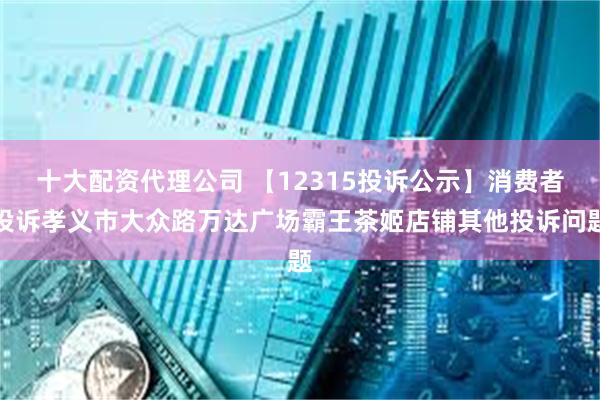 十大配资代理公司 【12315投诉公示】消费者投诉孝义市大众路万达广场霸王茶姬店铺其他投诉问题