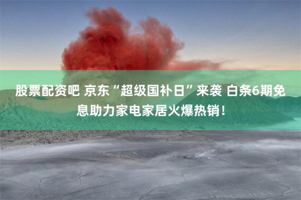 股票配资吧 京东“超级国补日”来袭 白条6期免息助力家电家居火爆热销！