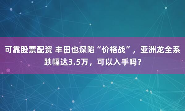 可靠股票配资 丰田也深陷“价格战”，亚洲龙全系跌幅达3.5万，可以入手吗？