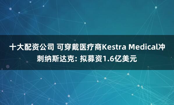 十大配资公司 可穿戴医疗商Kestra Medical冲刺纳斯达克: 拟募资1.6亿美元