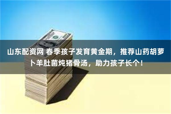 山东配资网 春季孩子发育黄金期，推荐山药胡萝卜羊肚菌炖猪骨汤，助力孩子长个！