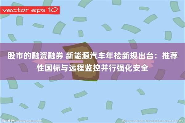 股市的融资融券 新能源汽车年检新规出台：推荐性国标与远程监控并行强化安全