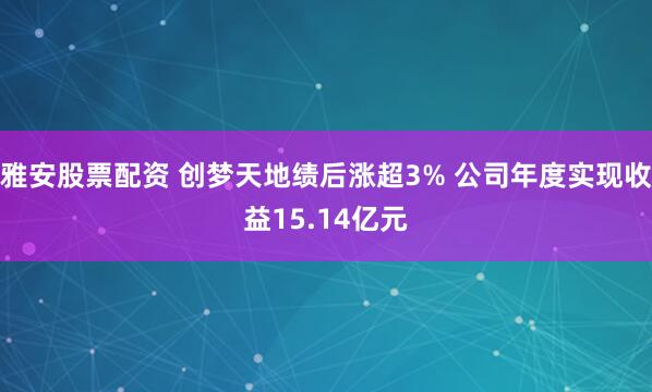雅安股票配资 创梦天地绩后涨超3% 公司年度实现收益15.14亿元