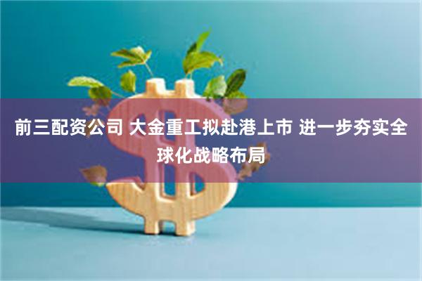 前三配资公司 大金重工拟赴港上市 进一步夯实全球化战略布局